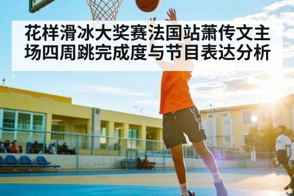 花样滑冰大奖赛法国站萧传文主场四周跳完成度与节目表达分析